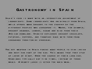 Gastronomy in Spain   Spain´s food is made with an interesting assortment of ingredients. Some ingredients are originally from Spain, while others were brought to the country by the different peoples who conquered it. Moors, for example, brought oranges, lemons, sugar and rice from their African homeland. Spanish explorers brought chocolate, potatoes, peppers, and tomatoes back with them from conquered territories overseas.  The hot weather in Spain forces many people to stay inside and rest for part of the day. This means that they stay up later at night. Over the course of their long day, Spaniards typically eat five times, instead of three meals. A hearty lunch is often the main meal.  