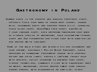 Gastronomy in Poland Common soups in the country are barszcz (beetroot soup), chłodnik (cold soup made of young beet leaves, soured milk, cucumbers beets and chopped fresh dill), czernina (duck blood soup), grochówka (pea soup), kapuśniak ( sour cabbage soup), zupa grzybowa (mushroom soup made of diverse species of mushroom), zupa szczawiowa (sorrel soup) and żur (fermented rye flour soup with hard-boiled egg and/or white sausage). Some of the main dishes are mizeria (sliced cucumbers and sour cream), kaszanka ( Polish Blood Sausage), kasza gryczana ze skwarkami (buckwheat cereal with chopped, onions and fried lard), kaczka z jabłkami (roast duck with apples), kotlet schabowy (a breaded pork chop), pierogi (dumplings, commonly filled with sauerkraut and/or meats, mushrooms, potato and/or sweet curd cheese, savory cheese, with blueberries or vanilla), placki kartoflane/ziemniaczane (potato pancakes ordinarily served with sour cream), and sztuka mięsa (a meat dish alike to the Austrian Tafelspitz or Bavarian Tellerfleisch). 