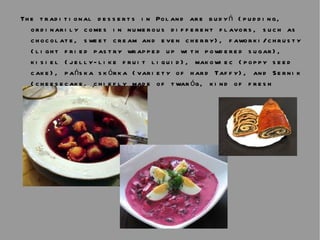 The traditional desserts in Poland are budyń (pudding, ordinarily comes in numerous different flavors, such as chocolate, sweet cream and even cherry), faworki/chrusty (light fried pastry wrapped up with powdered sugar), kisiel (jelly-like fruit liquid), makowiec (poppy seed cake), pańska skórka (variety of hard Taffy), and Sernik (cheesecake, chiefly made of twaróg, kind of fresh cheese). 