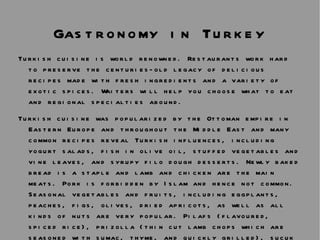 Gastronomy in Turkey Turkish cuisine is world renowned. Restaurants work hard to preserve the centuries-old legacy of delicious recipes made with fresh ingredients and a variety of exotic spices. Waiters will help you choose what to eat and regional specialties abound.  Turkish cuisine was popularized by the Ottoman empire in Eastern Europe and throughout the Middle East and many common recipes reveal Turkish influences, including yogurt salads, fish in olive oil, stuffed vegetables and vine leaves, and syrupy filo dough desserts. Newly baked bread is a staple and lamb and chicken are the main meats. Pork is forbidden by Islam and hence not common. Seasonal vegetables and fruits, including eggplants, peaches, figs, olives, dried apricots, as well as all kinds of nuts are very popular. Pilafs (flavoured, spiced rice), prizolla (thin cut lamb chops which are seasoned with sumac, thyme, and quickly grilled), sucuk (a spicy sausage), pastirma (sun dried, cumin-fenugreek coated, preserved beef), shish kebabs (roasted meat on skewers) and milk puddings are specialties of the region.  
