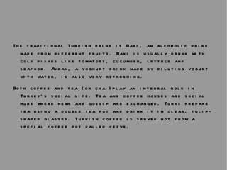 The traditional Turkish drink is Raki, an alcoholic drink made from different fruits. Raki is usually drunk with cold dishes like tomatoes, cucumber, lettuce and seafood. Ayran, a yoghurt drink made by diluting yogurt with water, is also very refreshing.  Both coffee and tea (or chai)play an integral role in Turkey’s social life. Tea and coffee houses are social hubs where news and gossip are exchanged. Turks prepare tea using a double tea pot and drink it in clear, tulip-shaped glasses. Turkish coffee is served hot from a special coffee pot called cezve. 