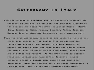 Gastronomy in Italy Italian cuisine is renowned for its exquisite flavours and fascinating variety. It reflects the cultural variety of its regions and there are many influences—Greek , Roman, Gaul, Germanic, Goth, Norman, Lombard, Frank, Turkish, Hebrew, Slavic, Arab and Chinese—in the simmering pot.  From the rich and creamy dishes of the north to the hot and spicy specialties of the south, Italian cuisine has tastes and flavors that appeal to a wide variety of people and many dishes are considered delicacies across the world. Italian pasta in its many forms, pesto sauce and risottos are popular. As are many kinds of cheese—parmesan, mozzarella, parmigiano. Desserts include cassata, cannoli, zabaglione, granita and marzipan. Vegetables, meat and seafood all find equal importance in Italian food. Veal is the most commonly used meat.  