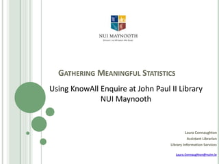 GATHERING MEANINGFUL STATISTICS
Laura Connaughton
Assistant Librarian
Library Information Services
Laura.Connaughton@nuim.ie
Using KnowAll Enquire at John Paul II Library
NUI Maynooth
 
