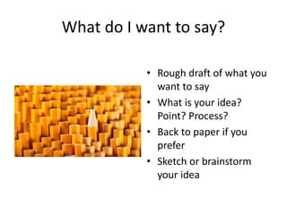 What do I want to say?
• Rough draft of what you
want to say
• What is your idea?
Point? Process?
• Back to paper if you
prefer
• Sketch or brainstorm
your idea
 