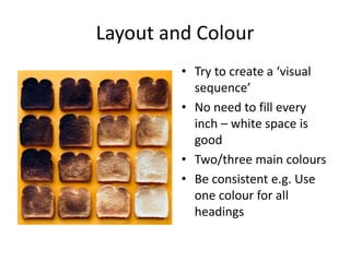 Layout and Colour
• Try to create a ‘visual
sequence’
• No need to fill every
inch – white space is
good
• Two/three main colours
• Be consistent e.g. Use
one colour for all
headings
 