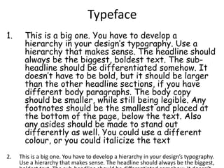 Typeface
1. This is a big one. You have to develop a
hierarchy in your design’s typography. Use a
hierarchy that makes sense. The headline should
always be the biggest, boldest text. The sub-
headline should be differentiated somehow. It
doesn’t have to be bold, but it should be larger
than the other headline sections, if you have
different body paragraphs. The body copy
should be smaller, while still being legible. Any
footnotes should be the smallest and placed at
the bottom of the page, below the text. Also
any asides should be made to stand out
differently as well. You could use a different
colour, or you could italicize the text
2. This is a big one. You have to develop a hierarchy in your design’s typography.
Use a hierarchy that makes sense. The headline should always be the biggest,
 