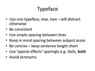 Typeface
• Use one typeface, max. two – will distract
otherwise
• Be consistent
• Use ample spacing between lines
• Keep in mind spacing between subject areas
• Be concise – keep sentence length short
• Use ‘special effects’ sparingly e.g. Italic, bold
• Avoid acronyms
 