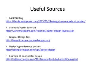 Useful Sources
• LAI CDG Blog
https://laicdg.wordpress.com/2015/03/24/designing-an-academic-poster/
• Scientific Poster Tutorials
http://www.makesigns.com/tutorials/poster-design-layout.aspx
• Graphic Design Tips
http://graphicdesign.stackexchange.com/
• Designing conference posters
http://colinpurrington.com/tips/poster-design
• Example of poor poster design
http://colinpurrington.com/2012/example-of-bad-scientific-poster/
 