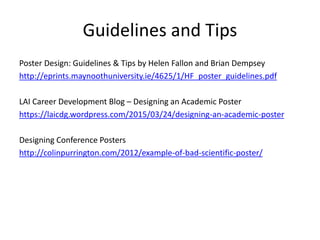 Guidelines and Tips
Poster Design: Guidelines & Tips by Helen Fallon and Brian Dempsey
http://eprints.maynoothuniversity.ie/4625/1/HF_poster_guidelines.pdf
LAI Career Development Blog – Designing an Academic Poster
https://laicdg.wordpress.com/2015/03/24/designing-an-academic-poster
Designing Conference Posters
http://colinpurrington.com/2012/example-of-bad-scientific-poster/
 