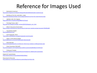 Reference for Images Used
• Backhanded Compliment
http://www.chicagonow.com/lipstick-lollipops/files/2014/06/backhanded-compliment.png
• Standing out from the crowd (slide 1, tulips)
http://www.beautybyyourdesign.com/uncategorized/stand-out-from-the-crowd-three-key-steps
• Lightbulb, slide 2 (Fer Gregory)
https://www.flickr.com/photos/freg/4898274127/sizes/l
• The Design Process, slide 5
http://darmano.typepad.com/logic_emotion/2007/03/designers_are_t.html
• What to show picture (Austin Kelon)
https://medium.com/show-your-work/10-ways-to-share-your-creativity-and-get-discovered-7fb5fdfbc068
• Toast (Brittany Wright)
http://wrightkitchen.com/
• Good Typography, slide 8
http://www.creativebeacon.com/good-typography-essential-guide/
• Apples in order (Brittany Wright)
http://wrightkitchen.com/y2nw75k59pu5xp0rms8tuc6vjdsu90
• Good, Bad Scale
http://marketingtobridesonline.com/what-do-i-think-of-your-website-2-2/360-good-bad-scale/
• Poster Presentation PGCD WPP
http://www.glogster.com/nmp2012/wwp-academic-poster/g-6ljcd66c8dpumm1k4nkc1a0
• Professional Template
http://www.slideserve.com/nevan/professional-template-for-a-48x36-poster-presentation
Danger don’t spread disease
https://www.pinterest.com/pin/366339750921959061/
Please keep the library tidy
http://paperzip.co.uk/classroom/banners-posters/keep-the-library-tidy
 