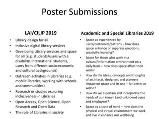 Poster Submissions
LAI/CILIP 2019
• Library design for all
• Inclusive digital library services
• Developing Library services and space
for all (e.g. students/users with a
disability, international students,
users from different socio-economic
and cultural backgrounds)
• Outreach activities in Libraries (e.g.
mobile libraries, working with schools
and communities)
• Research or studies exploring
inclusiveness in Libraries
• Open Access, Open Science, Open
Research and Open Data
• The role of Libraries in society
Academic and Special Libraries 2019
• Space as experienced by
users/customers/patrons – how does
space enhance or suppress emotions,
creativity, learning?
• Space for those who work in a
cultural/information environment on a
daily basis – how does space affect their
work?
• How do the ideas, concepts and thoughts
of architects, designers and planners
impact on space and its use – for better or
worse?
• How do we ascertain and incorporate the
needs of our known (and unknown) users
and employees?
• Space as a state of mind – how does the
physical and virtual environment we work
and live in enhance our wellbeing
 