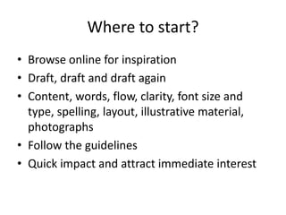 Where to start?
• Browse online for inspiration
• Draft, draft and draft again
• Content, words, flow, clarity, font size and
type, spelling, layout, illustrative material,
photographs
• Follow the guidelines
• Quick impact and attract immediate interest
 