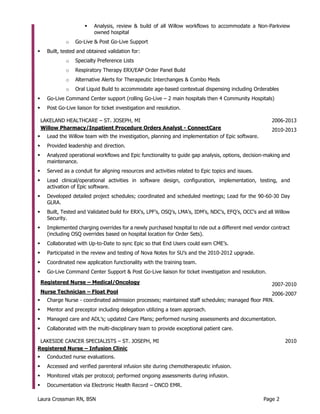 Laura Crossman RN, BSN Page 2
 Analysis, review & build of all Willow workflows to accommodate a Non-Parkview
owned hospital
o Go-Live & Post Go-Live Support
 Built, tested and obtained validation for:
o Specialty Preference Lists
o Respiratory Therapy ERX/EAP Order Panel Build
o Alternative Alerts for Therapeutic Interchanges & Combo Meds
o Oral Liquid Build to accommodate age-based contextual dispensing including Orderables
 Go-Live Command Center support (rolling Go-Live – 2 main hospitals then 4 Community Hospitals)
 Post Go-Live liaison for ticket investigation and resolution.
LAKELAND HEALTHCARE – ST. JOSEPH, MI 2006-2013
Willow Pharmacy/Inpatient Procedure Orders Analyst - ConnectCare 2010-2013
 Lead the Willow team with the investigation, planning and implementation of Epic software.
 Provided leadership and direction.
 Analyzed operational workflows and Epic functionality to guide gap analysis, options, decision-making and
maintenance.
 Served as a conduit for aligning resources and activities related to Epic topics and issues.
 Lead clinical/operational activities in software design, configuration, implementation, testing, and
activation of Epic software.
 Developed detailed project schedules; coordinated and scheduled meetings; Lead for the 90-60-30 Day
GLRA.
 Built, Tested and Validated build for ERX’s, LPF’s, OSQ’s, LMA’s, IDM’s, NDC’s, EFQ’s, OCC’s and all Willow
Security.
 Implemented charging overrides for a newly purchased hospital to ride out a different med vendor contract
(including OSQ overrides based on hospital location for Order Sets).
 Collaborated with Up-to-Date to sync Epic so that End Users could earn CME’s.
 Participated in the review and testing of Nova Notes for SU’s and the 2010-2012 upgrade.
 Coordinated new application functionality with the training team.
 Go-Live Command Center Support & Post Go-Live liaison for ticket investigation and resolution.
Registered Nurse – Medical/Oncology 2007-2010
Nurse Technician – Float Pool 2006-2007
 Charge Nurse - coordinated admission processes; maintained staff schedules; managed floor PRN.
 Mentor and preceptor including delegation utilizing a team approach.
 Managed care and ADL’s; updated Care Plans; performed nursing assessments and documentation.
 Collaborated with the multi-disciplinary team to provide exceptional patient care.
LAKESIDE CANCER SPECIALISTS – ST. JOSEPH, MI 2010
Registered Nurse – Infusion Clinic
 Conducted nurse evaluations.
 Accessed and verified parenteral infusion site during chemotherapeutic infusion.
 Monitored vitals per protocol; performed ongoing assessments during infusion.
 Documentation via Electronic Health Record – ONCO EMR.
 