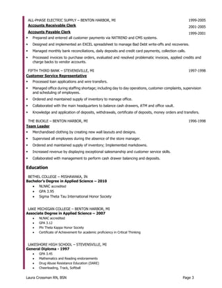 Laura Crossman RN, BSN Page 3
ALL-PHASE ELECTRIC SUPPLY – BENTON HARBOR, MI 1999-2005
Accounts Receivable Clerk 2001-2005
Accounts Payable Clerk 1999-2001
 Prepared and entered all customer payments via NXTREND and CMS systems.
 Designed and implemented an EXCEL spreadsheet to manage Bad Debt write-offs and recoveries.
 Managed monthly bank reconciliations, daily deposits and credit card payments, collection calls.
 Processed invoices to purchase orders, evaluated and resolved problematic invoices, applied credits and
charge backs to vendor accounts.
FIFTH THIRD BANK – STEVENSVILLE, MI 1997-1998
Customer Service Representative
 Processed loan applications and wire transfers.
 Managed office during staffing shortage; including day to day operations, customer complaints, supervision
and scheduling of employees.
 Ordered and maintained supply of inventory to manage office.
 Collaborated with the main headquarters to balance cash drawers, ATM and office vault.
 Knowledge and application of deposits, withdrawals, certificate of deposits, money orders and transfers.
THE BUCKLE – BENTON HARBOR, MI 1996-1998
Team Leader
 Merchandised clothing by creating new wall layouts and designs.
 Supervised all employees during the absence of the store manager.
 Ordered and maintained supply of inventory; Implemented markdowns.
 Increased revenue by displaying exceptional salesmanship and customer service skills.
 Collaborated with management to perform cash drawer balancing and deposits.
Education
BETHEL COLLEGE – MISHAWAKA, IN
Bachelor’s Degree in Applied Science – 2010
 NLNAC accredited
 GPA 3.95
 Sigma Theta Tau International Honor Society
LAKE MICHIGAN COLLEGE – BENTON HARBOR, MI
Associate Degree in Applied Science – 2007
 NLNAC accredited
 GPA 3.12
 Phi Theta Kappa Honor Society
 Certificate of Achievement for academic proficiency in Critical Thinking
LAKESHORE HIGH SCHOOL – STEVENSVILLE, MI
General Diploma - 1997
 GPA 3.45
 Mathematics and Reading endorsements
 Drug Abuse Resistance Education (DARE)
 Cheerleading, Track, Softball
 