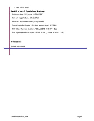 Laura Crossman RN, BSN Page 4
 Quill & Scroll award
Certifications & Specialized Training
Registered Nurse (RN) license # 4704261247
Basic Life Support (BLS) / CPR Certified
Advanced Cardiac Life Support (ACLS) Certified
Chemotherapy Certification – Oncology Nursing Society # 350918
2010 Willow Pharmacy Certified w/ 2012, 2014 & 2015 NVT – Epic
2010 Inpatient Procedure Orders Certified w/ 2012, 2014 & 2015 NVT - Epic
References
Available upon request
 