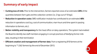 Summary of early impact
• Curbing loss of milk. Prior to the intervention, farmers reported a loss of an estimated 20% of the
quantities between farm gate and the collection centers (i.e. 2 kgs out of 10 kgs).
• Reduction in operation costs: SMS notification module has contributed to an estimated 40%
reduction in operations cost (e.g. cost of communication, man-hours and time spent in passing
information to farmers, etc.).
• Better visibility and transparency for the head office on dairy operations. The system had enabled
the Board to identify two staff members engaging in corrupt practices of falsifying former milk
data, resulting in their termination
• Efficient creation and management of farmer data. From a registering 810 farmers at the
beginning to ~1,562 farmers by the end of December 2013.
7
 