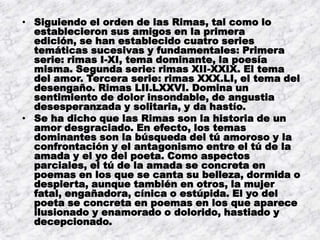 • Siguiendo el orden de las Rimas, tal como lo
  establecieron sus amigos en la primera
  edición, se han establecido cuatro series
  temáticas sucesivas y fundamentales: Primera
  serie: rimas I-XI, tema dominante, la poesía
  misma. Segunda serie: rimas XII-XXIX. El tema
  del amor. Tercera serie: rimas XXX.LI, el tema del
  desengaño. Rimas LII.LXXVI. Domina un
  sentimiento de dolor insondable, de angustia
  desesperanzada y solitaria, y da hastío.
• Se ha dicho que las Rimas son la historia de un
  amor desgraciado. En efecto, los temas
  dominantes son la búsqueda del tú amoroso y la
  confrontación y el antagonismo entre el tú de la
  amada y el yo del poeta. Como aspectos
  parciales, el tú de la amada se concreta en
  poemas en los que se canta su belleza, dormida o
  despierta, aunque también en otros, la mujer
  fatal, engañadora, cínica o estúpida. El yo del
  poeta se concreta en poemas en los que aparece
  ilusionado y enamorado o dolorido, hastiado y
  decepcionado.
 