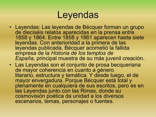 Leyendas
• Leyendas: Las leyendas de Bécquer forman un grupo
  de dieciséis relatos aparecidas en la prensa entre
  1858 y 1864. Entre 1858 y 1861 aparecen hasta siete
  leyendas. Con anterioridad a la primera de las
  leyendas publicada, Bécquer acometió la fallida
  empresa de la Historia de los templos de
  España, principal muestra de su más juvenil creación.
• Las Leyendas son el conjunto de prosa becqueriana
  de mayor coherencia en cuanto a género
  literario, estructura y temática. Y desde luego, el de
  mayor envergadura. Porque Bécquer está total y
  plenamente en cualquiera de sus escritos, pero es en
  las Leyendas junto con las Rimas, donde su
  cosmovisión poética da unidad a los diversos
  escenarios, temas, personajes o fuentes.
 