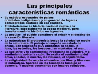 Las principales
     características románticas
• Lo exótico: escenarios de países
  orientales, indigenismo, y en general, de lugares
  considerados exóticos en esa realidad.
• El historicismo: La historia nacional vuelve a la
  literatura, especialmente la época medieval, pero
  transformando lo histórico en leyendas.
• Lo popular: el pueblo constituye el origen y el destino de
  la creación literaria.
• La naturaleza: El protagonista busca la soledad en medio
  de la naturaleza. El paisaje acompaña su estado de
  ánimo. Son temáticas muy utilizadas: la noche, la
  luna, las estrellas, los bosques, las montañas, el mar...
• Lo subjetivo y lo sentimental: Predomina lo subjetivo, y el
  sentimiento sobre la razón. Se exalta el sentimiento del
  amor, el dolor, la muerte, las visiones, el sepulcrismo.
• La religiosidad: Se asocia el hombre con Dios, y Dios con
  la naturaleza. Aparece en las temáticas también el
  demonio. Y muchos escenarios son lugares religiosos.
 