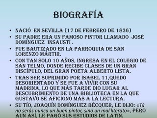 Biografía
• Nació en Sevilla (17 de febrero de 1836)
• Su padre era un famoso pintor llamado José
  Domínguez Insausti .
• Fue bautizado en la parroquia de San
  Lorenzo Mártir.
• Con tan solo 10 años, ingresa en el colegio de
  San Telmo, donde recibe clases de un gran
  discípulo, del gran poeta Alberto Lista.
• Tras ser suprimido por Isabel 11,quedó
  desorientado y se fue a vivir con su
  madrina, lo que más tarde dio lugar al
  descubrimiento de una biblioteca en la que
  Gustavo se aficionó más a la lectura.
• Su tío, Joaquín Domínguez Bécquer, le dijo: «Tú
  no serás nunca un buen pintor, sino un mal literato», pero
  aun así, le pagó sus estudios de latín.
 