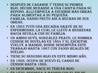 • Después de casarse y tener su primer
  hijo, decide mudarse a una casita para su
  reposo. Allí empieza a escribir más obras
  para alimentar a su pequeña
  familia, dando fruto así a muchas de sus
  obras.
• En 1863 tuvo una recaída grave de su
  enfermedad, la cual le llevó a regresar
  hacia Sevilla con su familia.
• Un amigo suyo, González Pravo, le nombra
  censor de novelas en 1864 y el escritor
  vuelve a Madrid, donde desempeña este
  trabajo hasta 1867 con 24000 reales de
  sueldo.
• Tiene su segundo hijo en este mismo año.
• En 1866, ocupa de nuevo el cargo de
  censor hasta 1868.
• En diciembre, nace su tercer hijo.
 