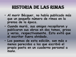 Historia de las Rimas
• Al morir Bécquer, no había publicado más
  que un pequeño número de rimas en la
  prensa de la época.
• Cuando murió, sus amigos recopilaron y
  publicaron sus obras en dos tomos, prosa
  y verso, respectivamente. Esto evitó que
  el escritor fuera olvidado.
• Los poemas de esta edición, son más o
  menos parecidos a los que escribió el
  propio poeta en un cuaderno personal a
  mano.
 