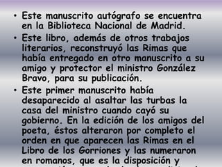 • Este manuscrito autógrafo se encuentra
  en la Biblioteca Nacional de Madrid.
• Este libro, además de otros trabajos
  literarios, reconstruyó las Rimas que
  había entregado en otro manuscrito a su
  amigo y protector el ministro González
  Bravo, para su publicación.
• Este primer manuscrito había
  desaparecido al asaltar las turbas la
  casa del ministro cuando cayó su
  gobierno. En la edición de los amigos del
  poeta, éstos alteraron por completo el
  orden en que aparecen las Rimas en el
  Libro de los Gorriones y las numeraron
  en romanos, que es la disposición y
 