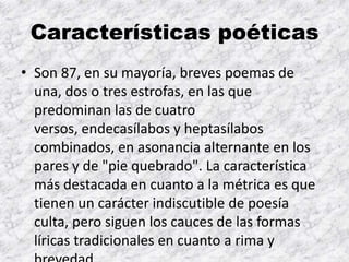 Características poéticas
• Son 87, en su mayoría, breves poemas de
  una, dos o tres estrofas, en las que
  predominan las de cuatro
  versos, endecasílabos y heptasílabos
  combinados, en asonancia alternante en los
  pares y de "pie quebrado". La característica
  más destacada en cuanto a la métrica es que
  tienen un carácter indiscutible de poesía
  culta, pero siguen los cauces de las formas
  líricas tradicionales en cuanto a rima y
 