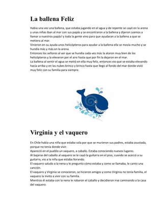 La ballena Feliz
Había una vez una ballena, que estaba jugando en el agua y de repente se cayó en la arena
y unas niñas iban al mar con sus papás y se encontraron a la ballena y dijeron ¡vamos a
llamar a nuestros papás! y toda la gente vino para que ayudaran a la ballena a que se
metiera al mar.
Vinieron en su ayuda unos helicópteros para ayudar a la ballena ella se movía mucho y se
hundía más y más en la arena.
Entonces los señores al ver que se hundía cada vez más la ataron muy bien de los
helicópteros y la elevaron por el aire hasta que por fin la dejaron en el mar.
La ballena al sentir el agua se metió en ella muy feliz, entonces vio que se estaba elevando
hacia arriba y en las nubes brinco y brinco hasta que llego al fondo del mar donde vivió
muy feliz con su familia para siempre.
Virginia y el vaquero
En Chile había una niña que estaba sola por que se murieron sus padres, estaba asustada,
porque no tenía donde vivir.
Apareció en el pueblo un vaquero, a caballo. Estaba conociendo nuevos lugares.
Al bajarse del caballo al vaquero se le cayó la guitarra en el piso, cuando se acercó a su
guitarra, vio a la niña que estaba llorando.
El vaquero saludo a la nena y le pregunto cómo estaba y como se llamaba, le canto una
canción.
El vaquero y Virginia se conocieron, se hicieron amigos y como Virginia no tenía familia, el
vaquero la invito a vivir con su familia.
Mientras él estaba con la nena le robaron el caballo y decidieron irse caminando a la casa
del vaquero.
 