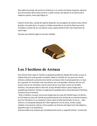 días había terminado, de pronto se lo llevaron a un cuarto con hartas maquinas, observo
que allí entraban libros viejos como él, y salían nuevos; de repente se vio dentro de la
máquina y pensó, hasta aquí llegue yo.
Pasaron varios días, cuando de repente despertó, vio sus páginas de colores vivos y letras
grandes, una pasta dura, sin querer se había convertido en uno de los libros que tanto
envidiaba y a pesar de ser una edición nueva, siguió siendo el libro más importante de
aquel lugar.
Siempre que soñamos algo se nos hace realidad.
Los 3 hechizos de Aretuza
Esta historia tiene lugar en Yiyiville un pequeño pueblecito alejado del mundo, ya que se
hallaba detrás de unas grandes montañas. Nadie en Yiyiville era rico pero con mucho
esfuerzo, dedicación y perseverancia tenían una buena vida sin preocupaciones y si lujos
por supuesto. En conclusión eran muy felices, eso no le gustaba a Aretuza, ella era una
bruja k vivía en las montañas y tenía la fama de ser muy mala, no por sus terribles
hechizos, sino porque todo le salía mal, así que decidió utilizar la poca magia que le
quedaba para destruir Yiyiville, la magia que le quedaba solo le alcanzaba para 3 hechizos,
entonces lanzo el primero.
¨Dolor y hambre, y ya que nunca tuve amigas que las vacas de Yiyiville huyan a la deriva¨,
así fue todas las vacas de Yiyiville que prácticamente eran la base de su sustento huyeron,
pero los Yiyivilianos no se quedaron a llorar sobre la leche derramada, no no no,... ellos
salieron a su búsqueda después de 3 días regresaron con las vacas, cerdos, ovejas,
caballos y muy buenas noticias. Como pueden ver Aretuza solo logro traer más alegrías y
pequeños lujos a los yiyivilianos.
Aretuza estaba muy molesta que inmediatamente lanzo su segundo hechizo¨ Juramentos
 