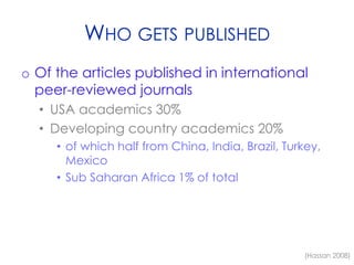 WHO GETS PUBLISHED
o Of the articles published in international
peer-reviewed journals
• USA academics 30%
• Developing country academics 20%
• of which half from China, India, Brazil, Turkey,
Mexico
• Sub Saharan Africa 1% of total
(Hassan 2008)
 