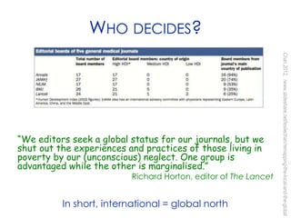 WHO DECIDES?
“We editors seek a global status for our journals, but we
shut out the experiences and practices of those living in
poverty by our (unconscious) neglect. One group is
advantaged while the other is marginalised.”
Richard Horton, editor of The Lancet
Chan,2012,/www.slideshare.net/lesliechan/remapping-the-local-and-the-global
In short, international = global north
 