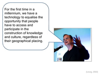 (Lessig, 2003)
For the first time in a
millennium, we have a
technology to equalise the
opportunity that people
have to access and
participate in the
construction of knowledge
and culture, regardless of
their geographical placing.
 