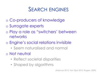 SEARCH ENGINES
o Co-producers of knowledge
o Surrogate experts
o Play a role as “switchers’ between
networks
o Engine’s social relations invisible
• Seem naturalised and normal
o Not neutral
• Reflect societal disparities
• Shaped by algorithms
(Halavais 2013; Van Dijck 2010, Rogers, 2009)
 