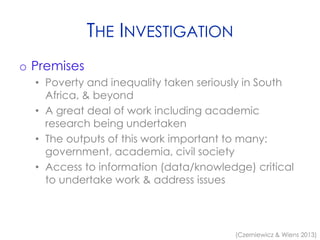 THE INVESTIGATION
o Premises
• Poverty and inequality taken seriously in South
Africa, & beyond
• A great deal of work including academic
research being undertaken
• The outputs of this work important to many:
government, academia, civil society
• Access to information (data/knowledge) critical
to undertake work & address issues
(Czerniewicz & Wiens 2013)
 