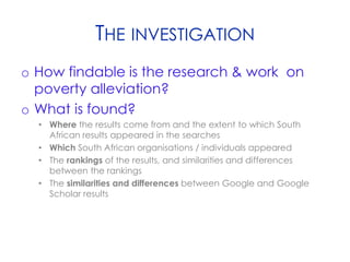THE INVESTIGATION
o How findable is the research & work on
poverty alleviation?
o What is found?
• Where the results come from and the extent to which South
African results appeared in the searches
• Which South African organisations / individuals appeared
• The rankings of the results, and similarities and differences
between the rankings
• The similarities and differences between Google and Google
Scholar results
 