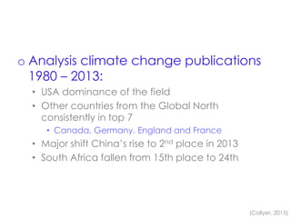 o Analysis climate change publications
1980 – 2013:
• USA dominance of the field
• Other countries from the Global North
consistently in top 7
• Canada, Germany, England and France
• Major shift China’s rise to 2nd place in 2013
• South Africa fallen from 15th place to 24th
(Collyer, 2015)
 