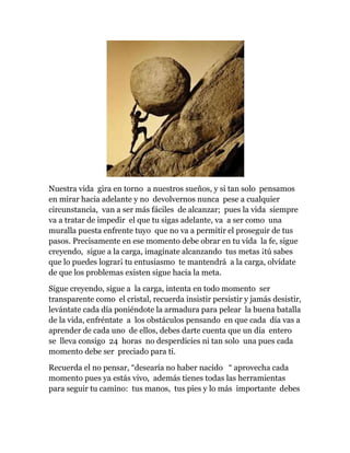 Nuestra vida gira en torno a nuestros sueños, y si tan solo pensamos
en mirar hacia adelante y no devolvernos nunca pese a cualquier
circunstancia, van a ser más fáciles de alcanzar; pues la vida siempre
va a tratar de impedir el que tu sigas adelante, va a ser como una
muralla puesta enfrente tuyo que no va a permitir el proseguir de tus
pasos. Precisamente en ese momento debe obrar en tu vida la fe, sigue
creyendo, sigue a la carga, imagínate alcanzando tus metas ¡tú sabes
que lo puedes lograr¡ tu entusiasmo te mantendrá a la carga, olvídate
de que los problemas existen sigue hacia la meta.
Sigue creyendo, sigue a la carga, intenta en todo momento ser
transparente como el cristal, recuerda insistir persistir y jamás desistir,
levántate cada día poniéndote la armadura para pelear la buena batalla
de la vida, enfréntate a los obstáculos pensando en que cada día vas a
aprender de cada uno de ellos, debes darte cuenta que un día entero
se lleva consigo 24 horas no desperdicies ni tan solo una pues cada
momento debe ser preciado para ti.
Recuerda el no pensar, “desearía no haber nacido “ aprovecha cada
momento pues ya estás vivo, además tienes todas las herramientas
para seguir tu camino: tus manos, tus pies y lo más importante debes
 