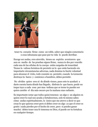 tener tu corazón firme como un roble, saber que ningún comentario
o cosa inhumana que pase por tu vida lo puede derribar.
Escoge ser audaz, eres atrevido, tienes un espíritu aventurero que
aun en medio de las pruebas sigues firme, nunca te des por vencido
cada una de las células de tu cuerpo están cargadas de tenacidad.
Tienes la valiosa fortaleza de persistir en lo que estás haciendo sin
importarte circunstancias adversas, nada domina tu fuerte voluntad
para alcanzar el éxito, todo consiste en persistir, cuando la tormenta
destruya tu barco y comience a hundirse, debes persistir.
No olvides quien eres ni de dónde vienes, pues esto te ayudará a
darte cuenta hasta dónde has llegado, disfruta lo que haces, ponle un
toque tuyo a cada cosa por mas tediosa que se torne tu puedes ser
quien cambie el día más oscuro por la mañana mas radiante.
Es importante notar que todos quizá tenemos un algo o un alguien en
quien creer lo cual nos ayuda a fortalecernos, solo tú mismo sabes
cómo andas espiritualmente, lo único que me atrevo a decir es que
creas lo que quieras creer pero si debes creer en algo ya que el creer es
gratis ¡ nada pierdes por el hecho de creer, pero si puedes ganar
mucho¡ debes tener una fe inmensa en Dios, el puede ser tu fortaleza
en cualquier tiempo.
 