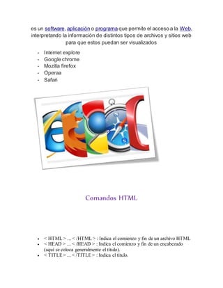 es un software, aplicación o programa que permite el acceso a la Web,
interpretando la información de distintos tipos de archivos y sitios web
para que estos puedan ser visualizados
- Internet explore
- Google chrome
- Mozilla firefox
- Operaa
- Safari
Comandos HTML
 < HTML > ... < /HTML > : Indica el comienzo y fin de un archivo HTML
 < HEAD > ... < /HEAD > : Indica el comienzo y fin de un encabezado
(aquí se coloca generalmente el título).
 < TITLE > ... < /TITLE > : Indica el título.
 