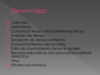 












Adicción.
Aislamiento.
Cansancio visual y otros problemas físicos.
Inversión de tiempo.
Sensación de desbordamiento.
Comportamientos reprobables.
Falta de conocimiento de los lenguajes.
Recursos educativos con poca potencialidad
didáctica.
Virus.
Esfuerzo económico.

 