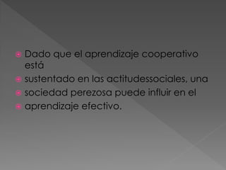 Dado que el aprendizaje cooperativo
está
 sustentado en las actitudessociales, una
 sociedad perezosa puede influir en el
 aprendizaje efectivo.


 