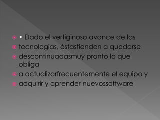 • Dado el vertiginoso avance de las
 tecnologías, éstastienden a quedarse
 descontinuadasmuy pronto lo que
obliga
 a actualizarfrecuentemente el equipo y
 adquirir y aprender nuevossoftware


 