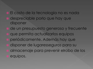 El costo de la tecnología no es nada
 despreciable porlo que hay que
disponer
 de un presupuesto generoso y frecuente
 que permita actualizarlos equipos
 periódicamente. Además hay que
 disponer de lugaresseguros para su
 almacenaje para prevenir elrobo de los
 equipos.


 