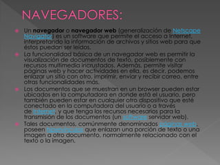 Un navegador o navegador web (generalización de Netscape
Navigator) es un software que permite el acceso a Internet,
interpretando la información de archivos y sitios web para que
éstos puedan ser leídos.
 La funcionalidad básica de un navegador web es permitir la
visualización de documentos de texto, posiblemente con
recursos multimedia incrustados. Además, permite visitar
páginas web y hacer actividades en ella, es decir, podemos
enlazar un sitio con otro, imprimir, enviar y recibir correo, entre
otras funcionalidades más.
 Los documentos que se muestran en un browser pueden estar
ubicados en la computadora en donde está el usuario, pero
también pueden estar en cualquier otro dispositivo que esté
conectado en la computadora del usuario o a través
de Internet, y que tenga los recursos necesarios para la
transmisión de los documentos (un software servidor web).
 Tales documentos, comúnmente denominados páginas web,
poseen hipervínculos que enlazan una porción de texto o una
imagen a otro documento, normalmente relacionado con el
texto o la imagen.


 