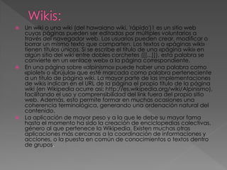 Un wiki o una wiki (del hawaiano wiki, 'rápido')1 es un sitio web
cuyas páginas pueden ser editadas por múltiples voluntarios a
través del navegador web. Los usuarios pueden crear, modificar o
borrar un mismo texto que comparten. Los textos o «páginas wiki»
tienen títulos únicos. Si se escribe el título de una «página wiki» en
algún sitio del wiki entre dobles corchetes ([[...]]), esta palabra se
convierte en un «enlace web» a la página correspondiente.
 En una página sobre «alpinismo» puede haber una palabra como
«piolet» o «brújula» que esté marcada como palabra perteneciente
a un título de página wiki. La mayor parte de las implementaciones
de wikis indican en el URL de la página el propio título de la página
wiki (en Wikipedia ocurre así: http://es.wikipedia.org/wiki/Alpinismo),
facilitando el uso y comprensibilidad del link fuera del propio sitio
web. Además, esto permite formar en muchas ocasiones una
coherencia terminológica, generando una ordenación natural del
contenido.
 La aplicación de mayor peso y a la que le debe su mayor fama
hasta el momento ha sido la creación de enciclopedias colectivas,
género al que pertenece la Wikipedia. Existen muchas otras
aplicaciones más cercanas a la coordinación de informaciones y
acciones, o la puesta en común de conocimientos o textos dentro
de grupos.


 
