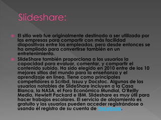 El sitio web fue originalmente destinado a ser utilizado por
las empresas para compartir con más facilidad
diapositivas entre los empleados, pero desde entonces se
ha ampliado para convertirse también en un
entretenimiento.
 SlideShare también proporciona a los usuarios la
capacidad para evaluar, comentar, y compartir el
contenido subido. Ha sido elegido en 2010 entre de los 10
mejores sitios del mundo para la enseñanza y el
aprendizaje en línea. Tiene como principales
competidores a Scribd, Issuu y Docstoc. Algunos de los
usuarios notables de SlideShare incluyen a la Casa
Blanca, la NASA, el Foro Económico Mundial, O'Reilly
Media, Hewlett Packard e IBM. Slideshare es muy útil para
hacer trabajos escolares. El servicio de alojamiento es
gratuito y los usuarios pueden acceder registrándose o
usando el registro de su cuenta de Facebook.


 