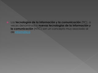 

Las tecnologías de la información y la comunicación (TIC), a
veces denominadas nuevas tecnologías de la información y
la comunicación (NTIC) son un concepto muy asociado al
de informática

 
