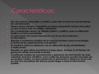 









Son de carácter innovador y creativo, pues dan acceso ha nuevas formas
de comunicación.
Tienen mayor dominio y beneficia en mayor proporción al área educativa
ya que la hace más accesible y dinámica.
Son considerados temas de debate público y político, pues su utilización
implica un futuro prometedor.
Se relacionan con mayor frecuencia con el uso de la Internet y
la informática.
Afectan a numerosos ámbitos de la ciencia humana como la sociología,
la teoría de las organizaciones o la gestión.
En América Latina se destacan con su utilización en las universidades
e instituciones.
Resultan un gran alivio económico a largo plazo. Aunque en el tiempo de
ganancia resulte una fuerte inversión.
Constituyen medios de comunicación y ganancia de información de toda
variedad, inclusive científica, a los cuales las personas pueden acceder por
sus propios medios, es decir potencian la educación a distancia en la cual
es casi una necesidad del alumno poder llegar a toda la información
posible.

 