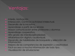 













Interés. Motivación
Interacción. Continúa actividad intelectual.
Desarrollo de la iniciativa.
Aprendizaje a partir de los errores
Mayor comunicación entre profesores y alumnos
Aprendizaje cooperativo.
Alto grado de interdisciplinariedad.
Alfabetización digital y audiovisual.
Desarrollo de habilidades de búsqueda y selección de
información.
Mejora de las competencias de expresión y creatividad.
Fácil acceso a mucha información de todo tipo.
Visualización de simulaciones.

 